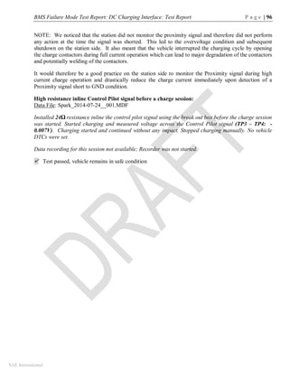 BMS Failure Mode Test Report: DC Charging Interface: Test Report P a g e | 96
SAE International
NOTE: We noticed that the station did not monitor the proximity signal and therefore did not perform
any action at the time the signal was shorted. This led to the overvoltage condition and subsequent
shutdown on the station side. It also meant that the vehicle interrupted the charging cycle by opening
the charge contactors during full current operation which can lead to major degradation of the contactors
and potentially welding of the contactors.
It would therefore be a good practice on the station side to monitor the Proximity signal during high
current charge operation and drastically reduce the charge current immediately upon detection of a
Proximity signal short to GND condition.
High resistance inline Control Pilot signal before a charge session:
Data File: Spark_2014-07-24__001.MDF
Installed 24Ω resistance inline the control pilot signal using the break out box before the charge session
was started. Started charging and measured voltage across the Control Pilot signal (TP3 – TP4: -
0.007V). Charging started and continued without any impact. Stopped charging manually. No vehicle
DTCs were set.
Data recording for this session not available; Recorder was not started.
 Test passed, vehicle remains in safe condition
 
