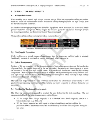 BMS Failure Mode Test Report: DC Charging Interface: Test Procedure P a g e | 22
SAE International
5. GENERAL TEST REQUIREMENTS
5.1 General Precautions
When working on or around high voltage systems, always follow the appropriate safety precautions.
Read and follow the recommended service procedures for high voltage systems and high voltage parts
for the vehicle/system under test.
Be sure to wear the appropriate personal protective equipment, which includes Class 0 insulated rubber
gloves with leather outer gloves. Always inspect the insulated gloves for any defects that might prevent
the insulating properties, and do not wear them if they are damaged.
Always observe high voltage warning labels (see examples below).
Examples of high voltage warning labels (Source: GM First Responder Guide)
5.2 Test-Specific Precautions
While working on a vehicle system always ensure that the emergency parking brake is actuated.
Additionally block the drive wheels to prevent unintended vehicle movement.
5.3 Safety Requirements
Portions of this test procedure call for the manipulation of high voltage connections and the introduction
of ground faults that can be dangerous to the test technician. Personal protection equipment to isolate
the operator of the test from high voltage contact is required at all times when contacting high voltage
components. Wear eye protection (face shield) at all times while performing and setting up these tests.
Use high voltage insulated tools. Wear high voltage isolation gloves while working on high voltage
systems or working with a breakout box.
The work shall be performed in a well-ventilated area to allow the safe removal of any smoke or toxic
gases. Fire extinguishing equipment shall be available and easily accessible at all times during the test
execution.
5.4 Test Facility/ Equipment Requirements
The following equipment is required to conduct the tests defined in this test procedure. The test
equipment shall fulfill the general requirements outlined below
 DC fast charger with a voltage range of 0 VDC to 600 VDC and a power range of ≤ 100kW or a
battery test system (e.g. BTS-320)
 DC fast charger breakout box with toggle switches to install faults and internal fuse for
protection; NOTE: The test resistance R1 should be easily accessible and changeable during the
test setup.
 