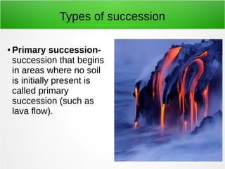 Types of succession 
● Primary succession-succession 
that begins 
in areas where no soil 
is initially present is 
called primary 
succession (such as 
lava flow). 
 
