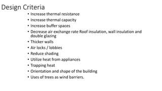 Design Criteria
• Increase thermal resistance
• Increase thermal capacity
• Increase buffer spaces
• Decrease air exchange rate Roof insulation, wall insulation and
double glazing
• Thicker walls
• Air locks / lobbies
• Reduce shading
• Utilize heat from appliances
• Trapping heat
• Orientation and shape of the building
• Uses of trees as wind barriers.
 