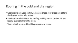 Roofing in the cold and dry region
• Gable roofs are used in hilly areas, as these roof types are able to
shed snow in the hilly areas.
• The main used material for roofing in hilly area is timber, as it is
locally available from the trees.
• Trees which are used for this purpose are cedar.
 