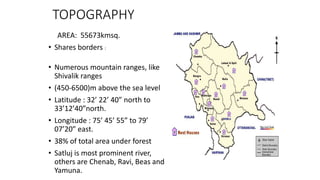 TOPOGRAPHY
AREA: 55673kmsq.
• Shares borders :
• Numerous mountain ranges, like
Shivalik ranges
• (450-6500)m above the sea level
• Latitude : 32’ 22’ 40” north to
33’12’40”north.
• Longitude : 75’ 45’ 55” to 79’
07’20” east.
• 38% of total area under forest
• Satluj is most prominent river,
others are Chenab, Ravi, Beas and
Yamuna.
 