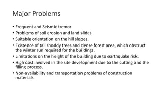 Major Problems
• Frequent and Seismic tremor
• Problems of soil erosion and land slides.
• Suitable orientation on the hill slopes.
• Existence of tall shoddy trees and dense forest area, which obstruct
the winter sun required for the buildings.
• Limitations on the height of the building due to earthquake risk.
• High cost involved in the site development due to the cutting and the
filling process.
• Non-availability and transportation problems of construction
materials
 