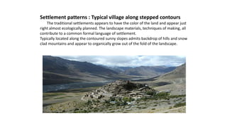 Settlement patterns : Typical village along stepped contours
The traditional settlements appears to have the color of the land and appear just
right almost ecologically planned. The landscape materials, techniques of making, all
contribute to a common formal language of settlement.
Typically located along the contoured sunny slopes admits backdrop of hills and snow
clad mountains and appear to organically grow out of the fold of the landscape.
 