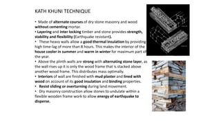KATH KHUNI TECHNIQUE
• Made of alternate courses of dry stone masonry and wood
without cementing mortar.
• Layering and inter locking timber and stone provides strength,
stability and flexibility (Earthquake resistant).
• These heavy walls allow a good thermal insulation by providing
high time-lag of more than 8 hours. This makes the interior of the
house cooler in summer and warm in winter for maximum part of
the year.
• Above the plinth walls are strong with alternating stone layer, as
the wall rises up it is only the wood frame that is stacked above
another wood frame. This distributes mass optimally.
• Interiors of wall are finished with mud plaster and lined with
wood on account of its good insulation and binding properties.
• Resist sliding or overturning during land movement.
• Dry masonry construction allow stones to undulate within a
flexible wooden frame work to allow energy of earthquake to
disperse.
 