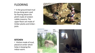 FLOORING
• In the ground level mud
& cow-dung were used
for flooring above the
plinth made of random
rubble masonry. The
upper floors are made of
timber planks and timber-
joists
KITCHEN
• Kitchen made of mud,
placed at center which
helps in keeping the
indoor warm.
 