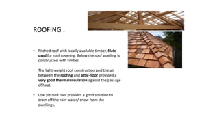 ROOFING :
• Pitched roof with locally available timber. Slate
used for roof covering. Below the roof a ceiling is
constructed with timber.
• The light-weight roof construction and the air
between the roofing and attic-floor provided a
very good thermal insulation against the passage
of heat.
• Low pitched roof provides a good solution to
drain off the rain-water/ snow from the
dwellings.
 