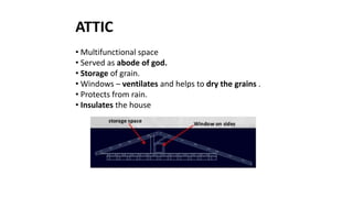 ATTIC
• Multifunctional space
• Served as abode of god.
• Storage of grain.
• Windows – ventilates and helps to dry the grains .
• Protects from rain.
• Insulates the house
 