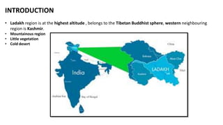 INTRODUCTION
• Ladakh region is at the highest altitude , belongs to the Tibetan Buddhist sphere, western neighbouring
region is Kashmir.
• Mountainous region
• Little vegetation
• Cold desert
 