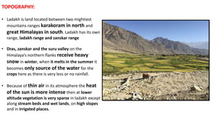 TOPOGRAPHY:
• Ladakh is land located between two mightiest
mountains ranges karakoram in north and
great Himalayas in south. Ladakh has its own
range, ladakh range and zanskar range
• Dras, zanskar and the suru valley on the
Himalaya’s northern flanks receive heavy
snow in winter, when it melts in the summer it
becomes only source of the water for the
crops here as there is very less or no rainfall.
• Because of thin air in its atmosphere the heat
of the sun is more intense then at lower
altitude vegetation is very sparse in ladakh except
along stream beds and wet lands, on high slopes
and in irrigated places.
 
