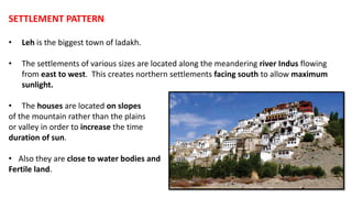 SETTLEMENT PATTERN:
• Leh is the biggest town of ladakh.
• The settlements of various sizes are located along the meandering river Indus flowing
from east to west. This creates northern settlements facing south to allow maximum
sunlight.
• The houses are located on slopes
of the mountain rather than the plains
or valley in order to increase the time
duration of sun.
• Also they are close to water bodies and
Fertile land.
 