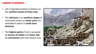 URBAN PLANNING :
• Leh is typically located on plateau on
the northern banks of Indus river.
• The old town is on southern slopes of
mountains where as newer parts are
extended in plains in south west
direction.
• The highest point of Leh is occupied
by houses of nobles and lower side
by commoners and main bazzar area.
 