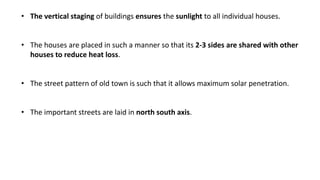 • The vertical staging of buildings ensures the sunlight to all individual houses.
• The houses are placed in such a manner so that its 2-3 sides are shared with other
houses to reduce heat loss.
• The street pattern of old town is such that it allows maximum solar penetration.
• The important streets are laid in north south axis.
 