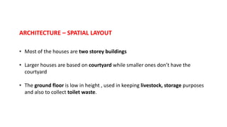 ARCHITECTURE – SPATIAL LAYOUT
• Most of the houses are two storey buildings
• Larger houses are based on courtyard while smaller ones don’t have the
courtyard
• The ground floor is low in height , used in keeping livestock, storage purposes
and also to collect toilet waste.
 