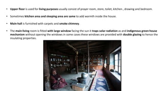 • Upper floor is used for living purposes usually consist of prayer room, store, toilet, kitchen , drawing and bedroom.
• Sometimes kitchen area and sleeping area are same to add warmth inside the house.
• Main hall is furnished with carpets and smoke chimney.
• The main living room is fitted with large window facing the sun it traps solar radiation as and indigenous green house
mechanism without opening the windows in some cases these windows are provided with double glazing to hence the
insulating properties.
 
