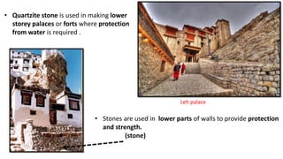 • Quartzite stone is used in making lower
storey palaces or forts where protection
from water is required .
Leh palace
• Stones are used in lower parts of walls to provide protection
and strength.
(stone)
 