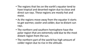 • The regions that lies on the earth’s equator tend to
have tropical and deserted region due to close and
direct sun rays. These regions are mostly hot and
moist.
• As the regions move away from the equator it starts
to get warmer, cooler and colder, due to distant sun
rays.
• The northern and southern hemisphere have the
polar region that are extremely cold due to the most
distant region from the sun.
• The northern part of the world has high amount of
colder region due to rise in the altitude.
 