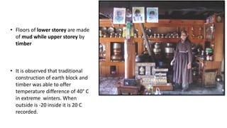 • Floors of lower storey are made
of mud while upper storey by
timber
• It is observed that traditional
construction of earth block and
timber was able to offer
temperature difference of 40° C
in extreme winters. When
outside is -20 inside it is 20 C
recorded.
 
