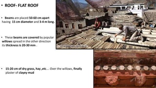 • ROOF- FLAT ROOF
• Beams are placed 50-60 cm apart
having 15 cm diameter and 3-4 m long.
• These beams are covered by popular
willows spread in the other direction
its thickness is 20-30 mm .
• 15-20 cm of dry grass, hay ,etc…. Over the willows, finally
plaster of clayey mud
 