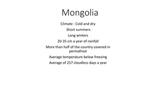 Mongolia
Climate : Cold and dry
Short summers
Long winters
20-35 cm a year of rainfall
More than half of the country covered in
permafrost
Average temperature below freezing
Average of 257 cloudless days a year
 