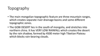 Topography
• The main mongolian topographic feature are three mountain ranges,
which creates separate river drainage basins and some different
topographic zones.
• The GOBI DESERT lies in the south of mongolia, and stretches into
northern china. It has VERY LOW RAINFALL which creates the desert
by the rain shadow, formed by 4500 meter high Tibetian Plateau
which blocks rain-bearing clouds.
 
