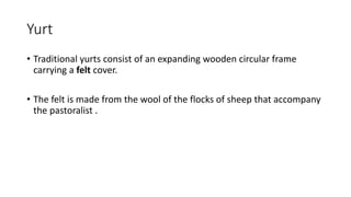 Yurt
• Traditional yurts consist of an expanding wooden circular frame
carrying a felt cover.
• The felt is made from the wool of the flocks of sheep that accompany
the pastoralist .
 