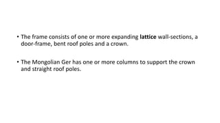 • The frame consists of one or more expanding lattice wall-sections, a
door-frame, bent roof poles and a crown.
• The Mongolian Ger has one or more columns to support the crown
and straight roof poles.
 