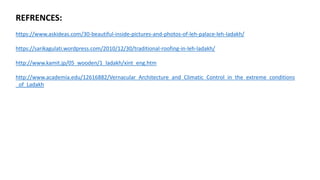 REFRENCES:
https://www.askideas.com/30-beautiful-inside-pictures-and-photos-of-leh-palace-leh-ladakh/
https://sarikagulati.wordpress.com/2010/12/30/traditional-roofing-in-leh-ladakh/
http://www.kamit.jp/05_wooden/1_ladakh/xint_eng.htm
http://www.academia.edu/12616882/Vernacular_Architecture_and_Climatic_Control_in_the_extreme_conditions
_of_Ladakh
 