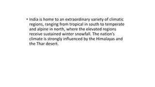 • India is home to an extraordinary variety of climatic
regions, ranging from tropical in south to temperate
and alpine in north, where the elevated regions
receive sustained winter snowfall. The nation’s
climate is strongly influenced by the Himalayas and
the Thar desert.
 