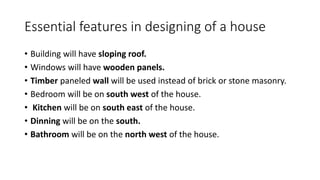 Essential features in designing of a house
• Building will have sloping roof.
• Windows will have wooden panels.
• Timber paneled wall will be used instead of brick or stone masonry.
• Bedroom will be on south west of the house.
• Kitchen will be on south east of the house.
• Dinning will be on the south.
• Bathroom will be on the north west of the house.
 
