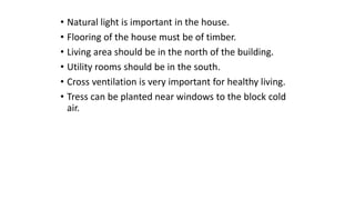 • Natural light is important in the house.
• Flooring of the house must be of timber.
• Living area should be in the north of the building.
• Utility rooms should be in the south.
• Cross ventilation is very important for healthy living.
• Tress can be planted near windows to the block cold
air.
 