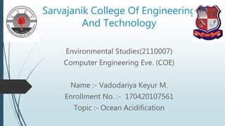 Sarvajanik College Of Engineering
And Technology
Environmental Studies(2110007)
Computer Engineering Eve. (COE)
Name :- Vadodariya Keyur M.
Enrollment No. :- 170420107561
Topic :- Ocean Acidification
 