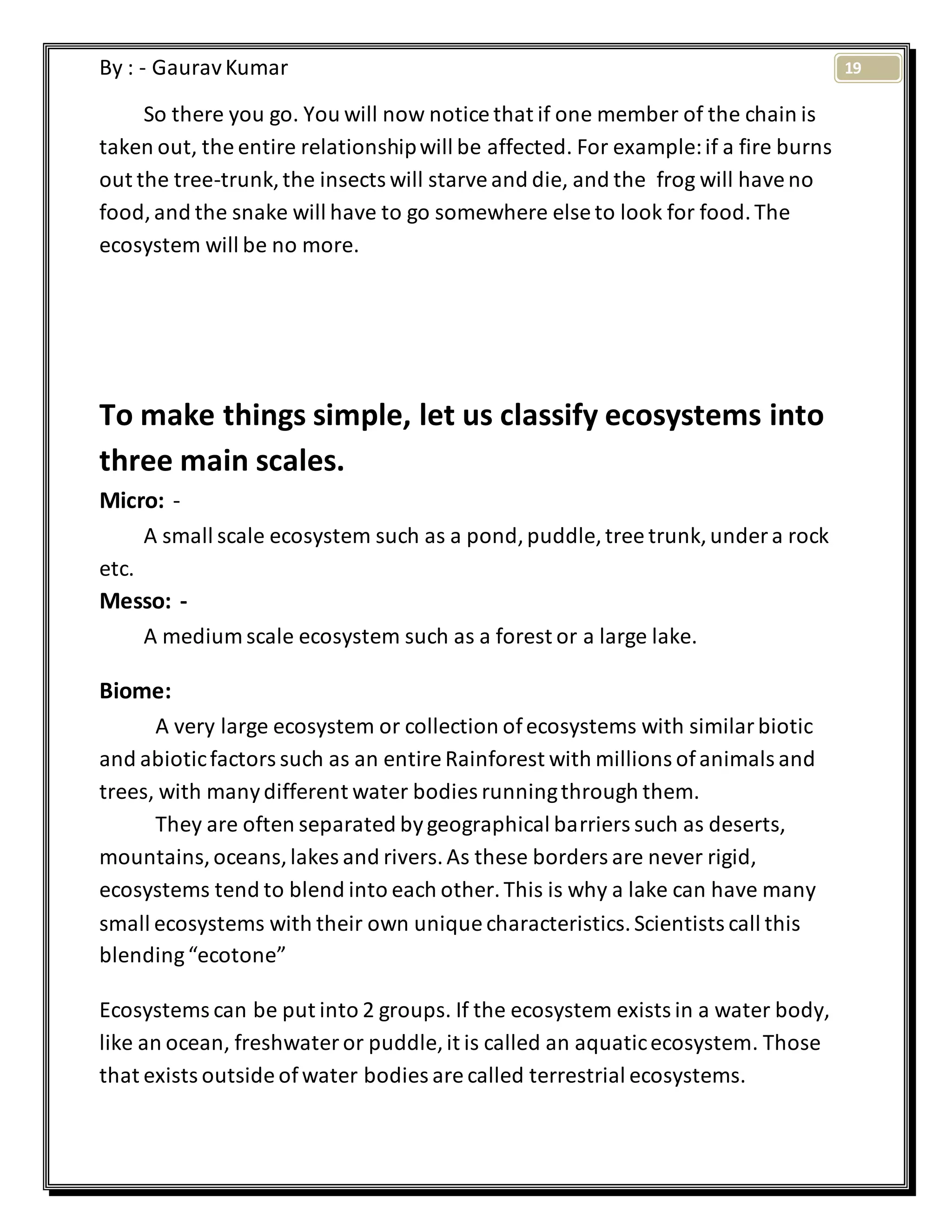 19By : - GauravKumar
So there you go. You will now notice that if one member of the chain is
taken out, the entire relationshipwill be affected. For example:if a fire burns
out the tree-trunk,the insects will starveand die, and the frog will haveno
food,and the snake will have to go somewhere else to look for food.The
ecosystem will be no more.
To make things simple, let us classify ecosystems into
three main scales.
Micro: -
A small scale ecosystem such as a pond,puddle, tree trunk,under a rock
etc.
Messo: -
A medium scale ecosystem such as a forest or a large lake.
Biome:
A very large ecosystem or collection ofecosystems with similarbiotic
and abioticfactors such as an entire Rainforest with millions ofanimals and
trees, with manydifferent water bodies runningthrough them.
They are often separated bygeographical barriers such as deserts,
mountains,oceans,lakes and rivers.As these borders are never rigid,
ecosystems tend to blend into each other.This is why a lake can have many
small ecosystems with their own unique characteristics.Scientists call this
blending“ecotone”
Ecosystems can be put into 2 groups. If the ecosystem exists in a water body,
like an ocean, freshwater or puddle, it is called an aquaticecosystem. Those
that exists outside ofwater bodies are called terrestrial ecosystems.
 