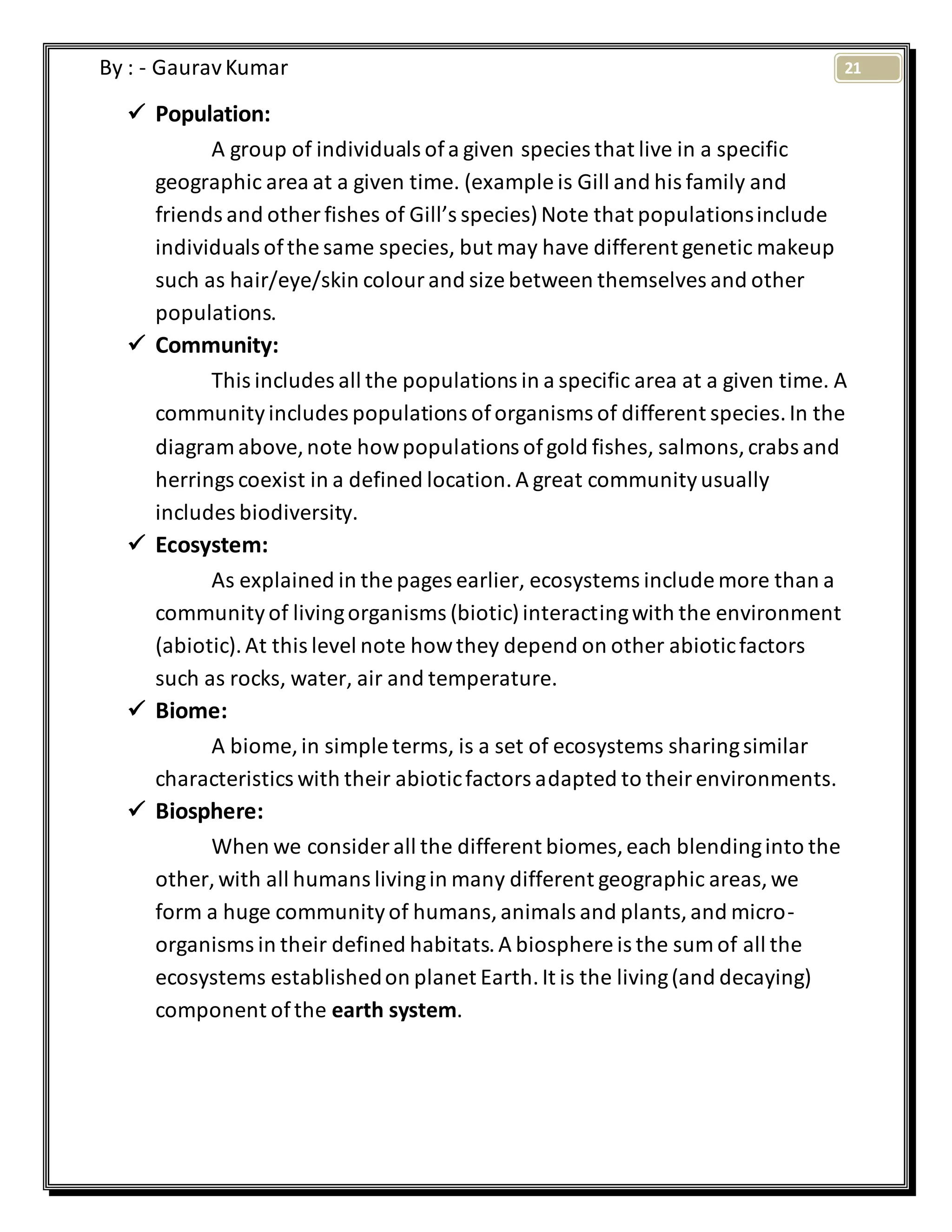 21By : - GauravKumar
 Population:
A group of individuals ofa given species that live in a specific
geographic area at a given time. (example is Gill and his family and
friends and other fishes of Gill’s species)Note that populationsinclude
individuals ofthe same species, but may have different genetic makeup
such as hair/eye/skin colourand size between themselves and other
populations.
 Community:
This includes all the populations in a specific area at a given time. A
communityincludes populations oforganisms of different species.In the
diagram above,note howpopulations ofgold fishes, salmons,crabs and
herrings coexist in a defined location.A great communityusually
includes biodiversity.
 Ecosystem:
As explained in the pages earlier, ecosystems include more than a
communityof livingorganisms (biotic)interactingwith the environment
(abiotic).At this level note howthey depend on other abioticfactors
such as rocks, water, air and temperature.
 Biome:
A biome, in simple terms, is a set of ecosystems sharingsimilar
characteristics with their abioticfactors adapted to theirenvironments.
 Biosphere:
When we consider all the different biomes,each blendinginto the
other, with all humans livingin many different geographic areas,we
form a huge communityof humans,animals and plants,and micro-
organisms in their defined habitats.A biosphere is the sum of all the
ecosystems establishedon planet Earth.It is the living(and decaying)
component ofthe earth system.
 