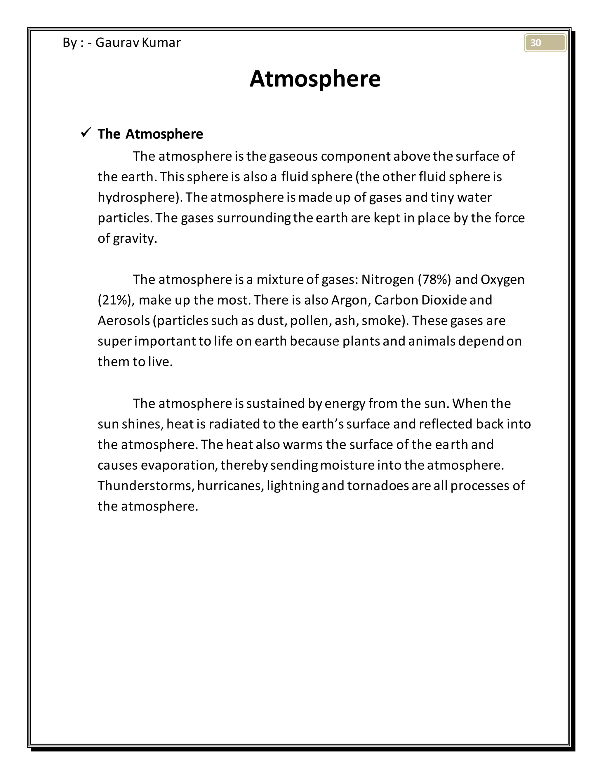 30By : - GauravKumar
Atmosphere
 The Atmosphere
The atmosphere is the gaseous component abovethe surface of
the earth.This sphere is also a fluid sphere (the other fluid sphere is
hydrosphere).The atmosphere is made up of gases and tiny water
particles.The gases surroundingthe earth are kept in place by the force
of gravity.
The atmosphere is a mixture of gases: Nitrogen (78%) and Oxygen
(21%), make up the most.There is also Argon, Carbon Dioxide and
Aerosols (particles such as dust,pollen,ash,smoke). These gases are
super important to life on earth because plants and animals dependon
them to live.
The atmosphere is sustained byenergy from the sun.When the
sun shines,heat is radiated to the earth’s surface and reflected back into
the atmosphere.The heat also warms the surface of the earth and
causes evaporation,therebysendingmoisture into the atmosphere.
Thunderstorms,hurricanes,lightningand tornadoes are all processes of
the atmosphere.
 