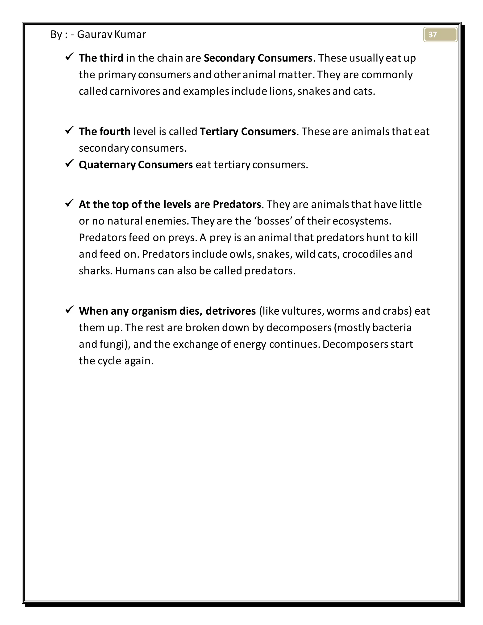 37By : - GauravKumar
 The third in the chain are Secondary Consumers. These usuallyeat up
the primaryconsumers and other animal matter.They are commonly
called carnivores and examples include lions,snakes and cats.
 The fourth level is called Tertiary Consumers. These are animals that eat
secondaryconsumers.
 Quaternary Consumers eat tertiaryconsumers.
 At the top of the levels are Predators. They are animals that havelittle
or no natural enemies.Theyare the ‘bosses’of theirecosystems.
Predators feed on preys.A prey is an animal that predators hunt to kill
and feed on. Predators include owls,snakes, wild cats, crocodiles and
sharks.Humans can also be called predators.
 When any organism dies, detrivores (like vultures,worms and crabs) eat
them up.The rest are broken down by decomposers (mostlybacteria
and fungi), and the exchange of energy continues.Decomposers start
the cycle again.
 