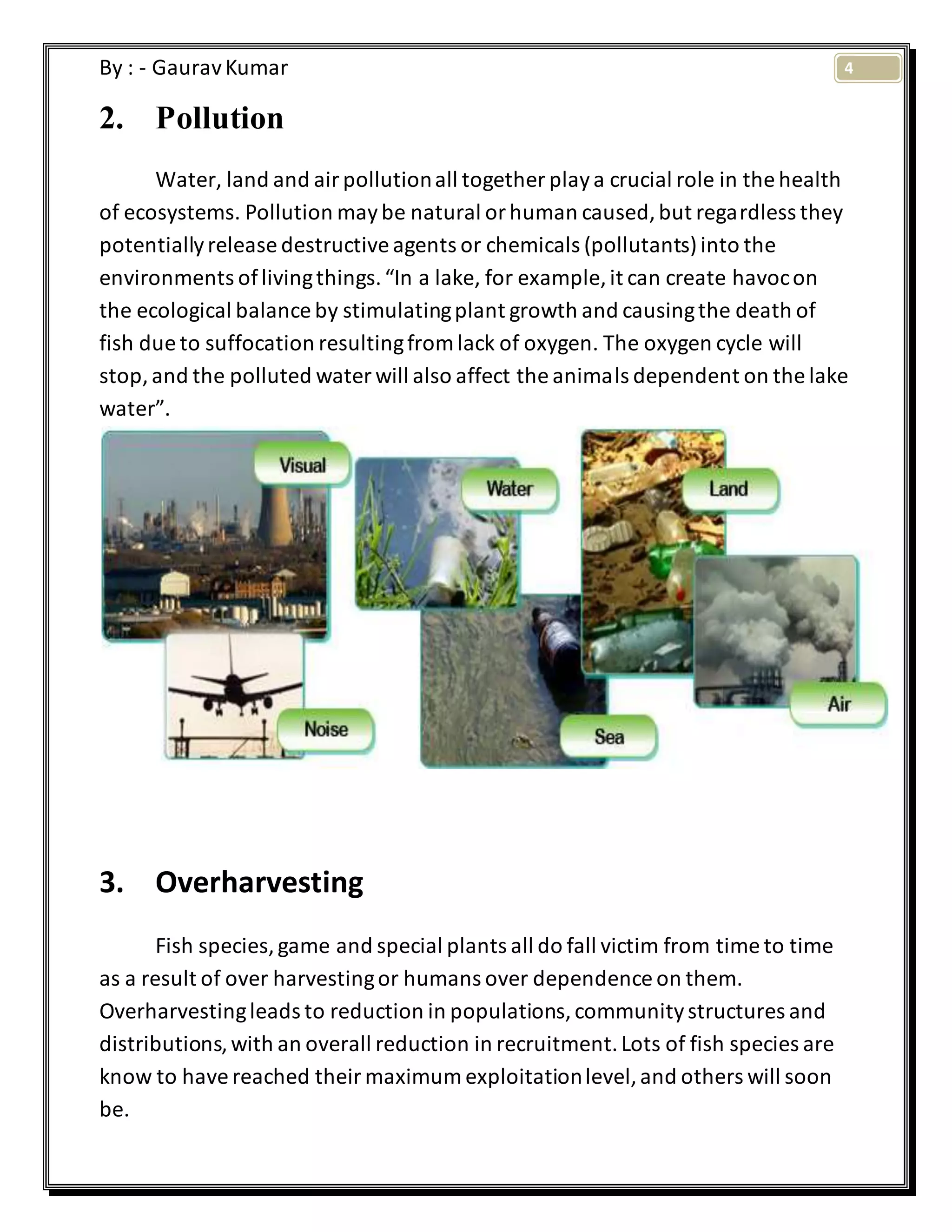 4By : - GauravKumar
2. Pollution
Water, land and airpollutionall together playa crucial role in the health
of ecosystems. Pollution maybe natural orhuman caused,but regardless they
potentiallyrelease destructiveagents or chemicals (pollutants)into the
environments oflivingthings.“In a lake, for example, it can create havocon
the ecological balance by stimulatingplant growth and causingthe death of
fish due to suffocation resultingfrom lack of oxygen. The oxygen cycle will
stop,and the polluted water will also affect the animals dependent on the lake
water”.
3. Overharvesting
Fish species,game and special plants all do fall victim from time to time
as a result of over harvestingor humans over dependence on them.
Overharvestingleads to reduction in populations,communitystructures and
distributions,with an overall reduction in recruitment.Lots of fish species are
know to havereached theirmaximum exploitationlevel,and others will soon
be.
 