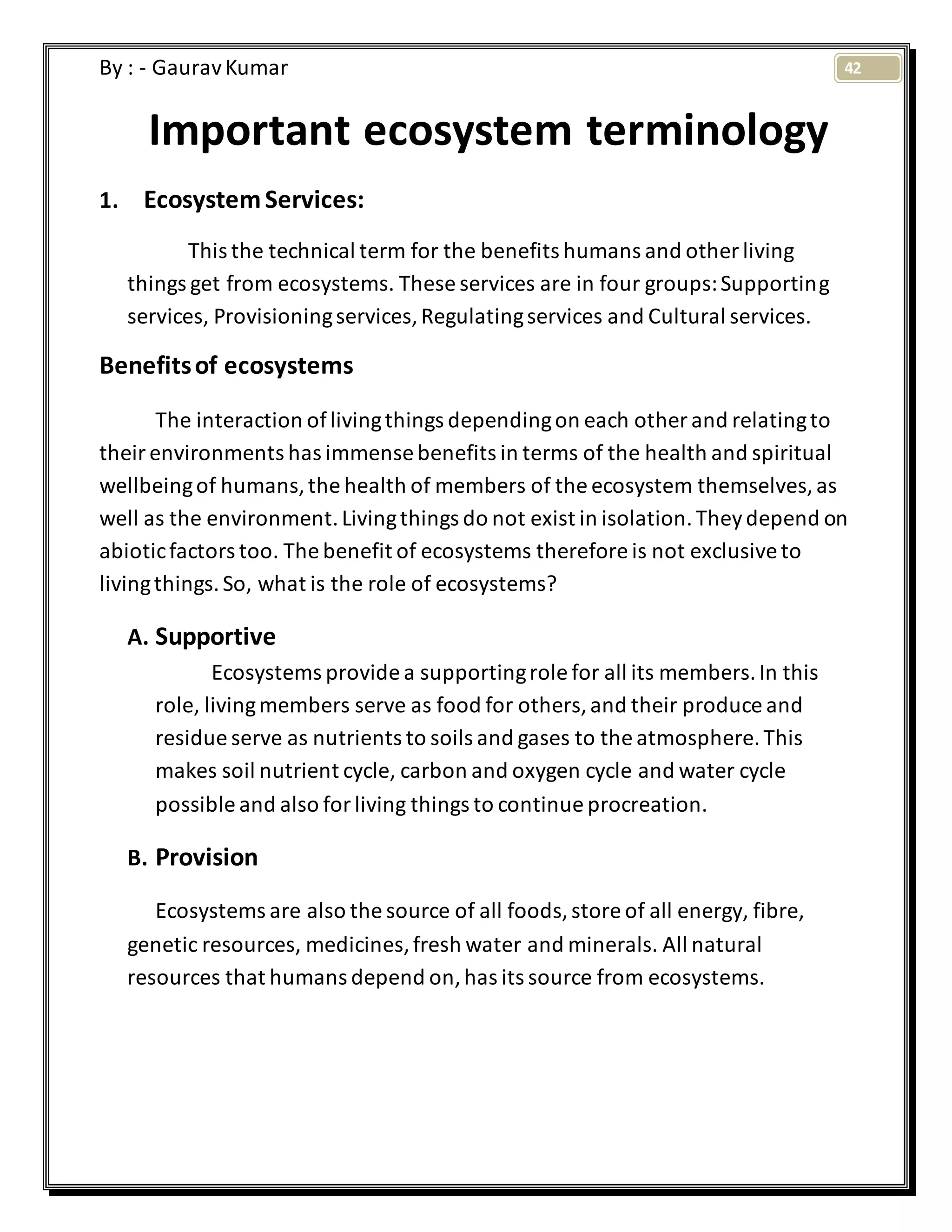 42By : - GauravKumar
Important ecosystem terminology
1. EcosystemServices:
This the technical term for the benefits humans and other living
things get from ecosystems. These services are in four groups:Supporting
services, Provisioningservices,Regulatingservices and Cultural services.
Benefitsof ecosystems
The interaction oflivingthings dependingon each other and relatingto
theirenvironments has immense benefits in terms of the health and spiritual
wellbeingof humans,the health of members of the ecosystem themselves,as
well as the environment.Livingthings do not exist in isolation.Theydepend on
abioticfactors too. The benefit of ecosystems therefore is not exclusiveto
livingthings.So, what is the role of ecosystems?
A. Supportive
Ecosystems provide a supportingrole for all its members.In this
role, livingmembers serve as food for others,and their produce and
residue serve as nutrients to soils and gases to the atmosphere.This
makes soil nutrient cycle, carbon and oxygen cycle and water cycle
possible and also forliving things to continue procreation.
B. Provision
Ecosystems are also the source of all foods,store of all energy, fibre,
genetic resources, medicines,fresh water and minerals. All natural
resources that humans depend on,has its source from ecosystems.
 