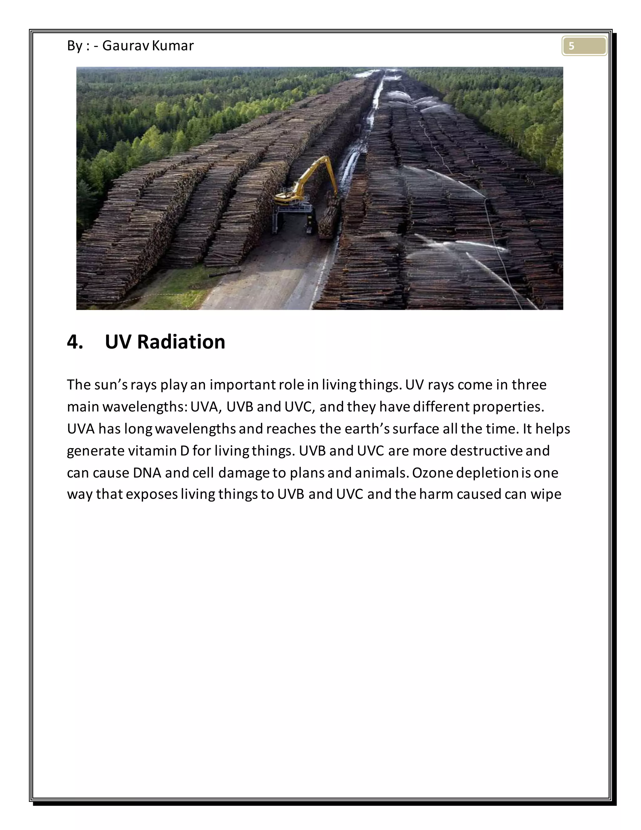 5By : - GauravKumar
4. UV Radiation
The sun’s rays playan important role in livingthings.UV rays come in three
main wavelengths:UVA, UVB and UVC, and they havedifferent properties.
UVA has longwavelengths and reaches the earth’s surface all the time. It helps
generate vitamin D for livingthings. UVB and UVC are more destructiveand
can cause DNA and cell damage to plans and animals.Ozone depletionis one
way that exposes living things to UVB and UVC and the harm caused can wipe
 