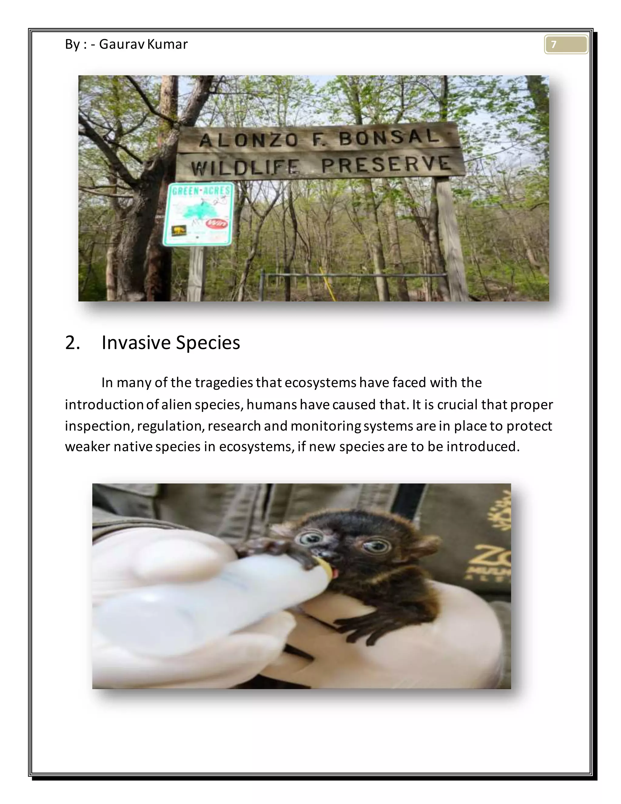 7By : - GauravKumar
2. Invasive Species
In many of the tragedies that ecosystems have faced with the
introductionofalien species,humans havecaused that.It is crucial that proper
inspection,regulation,research and monitoringsystems are in place to protect
weaker nativespecies in ecosystems,if new species are to be introduced.
 
