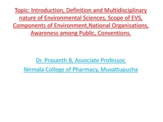 Topic: Introduction, Definition and Multidisciplinary
nature of Environmental Sciences, Scope of EVS,
Components of Environment,National Organisations,
Awareness among Public, Conventions.
Dr. Prasanth B, Associate Professor,
Nirmala College of Pharmacy, Muvattupuzha
 
