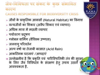  जीवों के प्रयकृ ततक आवयसों (Natural Habitat) कय ववनयि
 वन्र्जीवों कय लिकयर (अवैध लिकयर एवं व्र्यपयर)
 अधधक मयत्रय में मछिी व्र्यपयर
 पर्यावरण प्रदूषण
 ग्िोबि वयलमिंग (वैजश्वक उष्णतय)
 जिवयर्ु पररवतान
 अल्प वषया र्य तेजयबी बरसयत (Acid Rain)
 आकजस्मक घटनयएं /आपदयएं
 उल्िेखनीर् है कक प्रकृ तत एवं पयररजस्थततकी तंत्र की सुरक्षय
के लिए जैव ववववधतय के संरक्षण हेतु उपयर् उठयने की
आवश्र्कतय है.
 