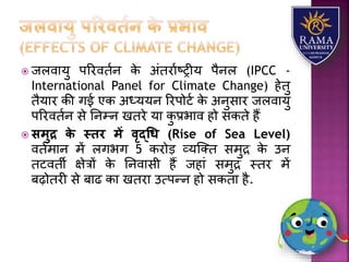  जिवयर्ु पररवतान के अंतरयाष्रीर् पैनि (IPCC -
International Panel for Climate Change) हेतु
तैर्यर की गई एक अध्र्र्न ररपोटा के अनुसयर जिवयर्ु
पररवतान से तनम्न खतरे र्य कु प्रभयव हो सकते हैं
 समुद्र िे स्िर में वृद्धध (Rise of Sea Level)
वतामयन में िगभग 5 करोड़ व्र्जतत समुद्र के उन
तटवती क्षेत्रों के तनवयसी हैं जहयं समुद्र स्तर में
बढ़ोतरी से बयढ कय खतरय उत्पन्न हो सकतय है.
 