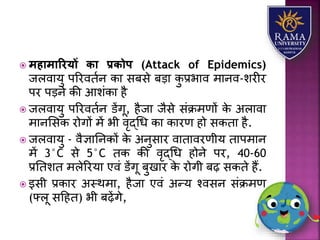  महामाररयों िा प्रिोप (Attack of Epidemics)
जिवयर्ु पररवतान कय सबसे बड़य कु प्रभयव मयनव-िरीर
पर पड़ने की आिंकय है
 जिवयर्ु पररवतान डेंगू, हैजय जैसे संक्रमणों के अियवय
मयनलसक रोगों में भी वृद्धध कय कयरण हो सकतय है.
 जिवयर्ु - वैज्ञयतनकों के अनुसयर वयतयवरणीर् तयपमयन
में 3°C से 5°C तक की वृद्धध होने पर, 40-60
प्रततित मिेररर्य एवं डेंगू बुखयर के रोगी बढ़ सकते हैं.
 इसी प्रकयर अस्थमय, हैजय एवं अन्र् श्वसन संक्रमण
(फ्िू सहहत) भी बढ़ेंगे,
 