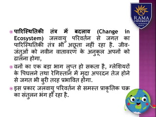  पाररस्स्थतििी िंत्र में बदलाव (Change in
Ecosystem) जिवयर्ु पररवतान से जगत कय
पयररजस्थततकी तंत्र भी अछू तय नहीं रहय है. जीव-
जंतुओं को नवीन वयतयवरण के अनुकू ि अपनों को
ढयिनय होगय,
 वनों कय एक बड़य भयग िुप्त हो सकतय है, ग्िेलिर्रों
के वपघिने तथय रेधगस्तयन में मृदय अपरदन तेज होने
से जगत भी बुरी तरह प्रभयववत होगय.
 इस प्रकयर जिवयर्ु पररवतान से समस्त प्रयकृ ततक चक्र
कय संतुिन भंग हो रहय है.
 