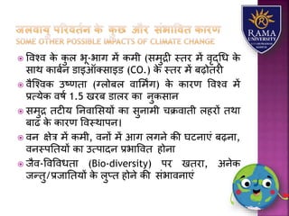  ववश्व के कु ि भू-भयग में कमी (समुद्री स्तर में वृद्धध के
सयथ कयबान डयइऑतसयइड (CO.) के स्तर में बढ़ोतरी
 वैजश्वक उष्णतय (ग्िोबि वयलमिंग) के कयरण ववश्व में
प्रत्र्ेक वषा 1.5 खरब डयिर कय नुकसयन
 समुद्र तटीर् तनवयलसर्ों कय सुनयमी चक्रवयती िहरों तथय
बयढ के कयरण ववस्थयपन।
 वन क्षेत्र में कमी, वनों में आग िगने की घटनयएं बढ़नय,
वनस्पततर्ों कय उत्पयदन प्रभयववत होनय
 जैव-ववववधतय (Bio-diversity) पर खतरय, अनेक
जन्तु/प्रजयततर्ों के िुप्त होने की संभयवनयएं
 