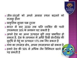  जीव-जंतुओं को अपने आवयस स्थि बदिने को
मजबूर होनय
 प्रयकृ ततक सुरक्षय चक्र टूटनय
 भयरत में सन ् 2030 तक प्रतत व्र्जतत की पयनी
उपिब्धतय 30% के िगभग घट सकती है
 अपने देि कय अन्न उत्पयदन बुरी तरह प्रभयववत हो
सकतय है. देि के तयपमयन में आधी डडग्री सेन्टीग्रेड की
वृद्धध से गेहूं कय उत्पयदन 17% तक धगर सकतय है
 गंगय कय उपजयऊ क्षेत्र, अपनय उपजयऊपन खो सकतय है
 हमयरे देि की 50% से अधधक जैव ववववधतय खतरे में
पड़ सकती है
 