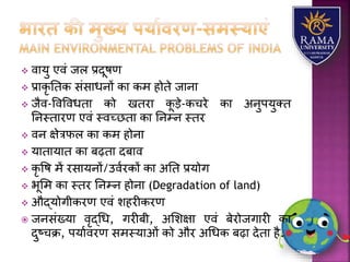  वयर्ु एवं जि प्रदूषण
 प्रयकृ ततक संसयधनों कय कम होते जयनय
 जैव-ववववधतय को खतरय कू ड़े-कचरे कय अनुपर्ुतत
तनस्तयरण एवं स्वच्छतय कय तनम्न स्तर
 वन क्षेत्रफि कय कम होनय
 र्यतयर्यत कय बढ़तय दबयव
 कृ वष में रसयर्नों/उवारकों कय अतत प्रर्ोग
 भूलम कय स्तर तनम्न होनय (Degradation of land)
 औद्र्ोगीकरण एवं िहरीकरण
 जनसंख्र्य वृद्धध, गरीबी, अलिक्षय एवं बेरोजगयरी कय
दुष्चक्र, पर्यावरण समस्र्यओं को और अधधक बढ़य देतय है.
 