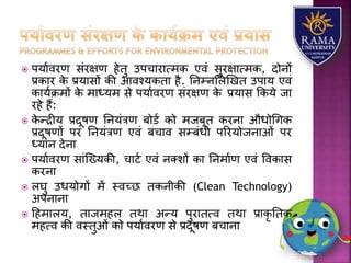  पर्यावरण संरक्षण हेतु उपचयरयत्मक एवं सुरक्षयत्मक, दोनों
प्रकयर के प्रर्यसों की आवश्र्कतय है. तनम्नलिणखत उपयर् एवं
कयर्ाक्रमों के मयध्र्म से पर्यावरण संरक्षण के प्रर्यस ककर्े जय
रहे हैं:
 के न्द्रीर् प्रदूषण तनर्ंत्रण बोडा को मजबूत करनय औधोधगक
प्रदूषणों पर तनर्ंत्रण एवं बचयव सम्बंधी पररर्ोजनयओं पर
ध्र्यन देनय
 पर्यावरण सयंजख्र्की, चयटा एवं नतिों कय तनमयाण एवं ववकयस
करनय
 िघु उधर्ोगों में स्वच्छ तकनीकी (Clean Technology)
अपनयनय
 हहमयिर्, तयजमहि तथय अन्र् पुरयतत्व तथय प्रयकृ ततक
महत्व की वस्तुओं को पर्यावरण से प्रदूषण बचयनय
 