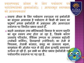  स्वस्थ जीवन के लिए पर्यावरण स्वच्छतय एवं इकोिॉजी
कय संतुिन आवश्र्क है पर्यावरण में ककसी भी प्रकयर कय
प्रदूषण अथवय इकॉिॉजी में असंतुिन और अस्वच्छतय
स्वयस््र् पर ववपरीत प्रभयव डयिते हैं.
 बढ़ती जनसंख्र्य तथय भौततकवयदी ववकयस के कयरण प्रकृ तत
कय मूि स्वरूप नष्ट होतय जय रहय है, जजसके कयरण
जिवयर्ु पररवतान, वैजश्वक उष्णतय र्य तयपमयन बढ़ोतरी
(ग्िोबि वयलमिंग), हहमखण्डों (ग्िेलिर्रों) कय तेजी से
वपघिनय, तेजयबी बरसयत, समुद्र कय जिस्तर बढ़नय,
वयर्ुमंडि की ओजोन परत में छेद होनय इत्र्यहद समस्र्यएं
उत्पन्न हो रही हैं. इन सभी कय सीधय प्रभयव ईकॉिॉजी एवं
पर्यावरणीर् स्वयस््र् पर पड़ रहय है.
 